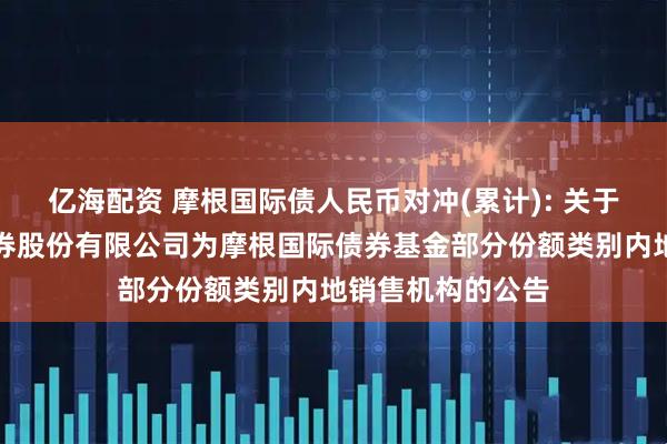 亿海配资 摩根国际债人民币对冲(累计): 关于新增中国银河证券股份有限公司为摩根国际债券基金部分份额类别内地销售机构的公告