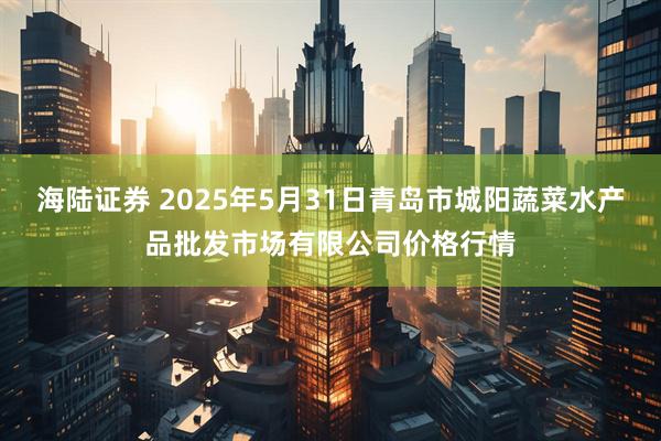 海陆证券 2025年5月31日青岛市城阳蔬菜水产品批发市场有限公司价格行情