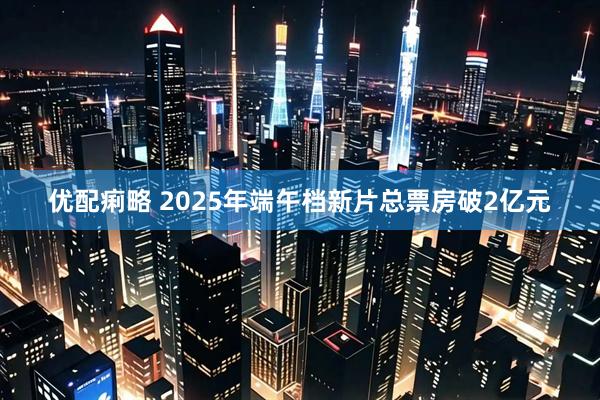 优配痢略 2025年端午档新片总票房破2亿元
