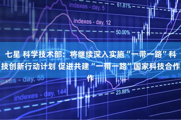 七星 科学技术部：将继续深入实施“一带一路”科技创新行动计划 促进共建“一带一路”国家科技合作