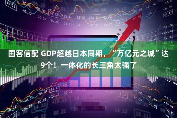 国客信配 GDP超越日本同期，“万亿元之城”达9个！一体化的长三角太强了