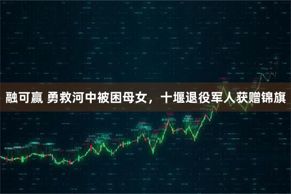 融可赢 勇救河中被困母女，十堰退役军人获赠锦旗