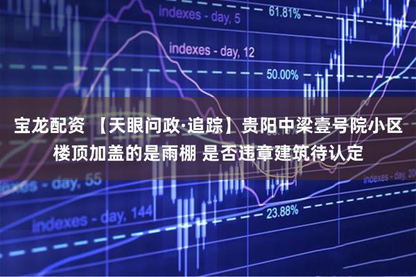 宝龙配资 【天眼问政·追踪】贵阳中梁壹号院小区楼顶加盖的是雨棚 是否违章建筑待认定