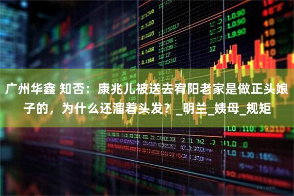 广州华鑫 知否：康兆儿被送去宥阳老家是做正头娘子的，为什么还溜着头发？_明兰_姨母_规矩