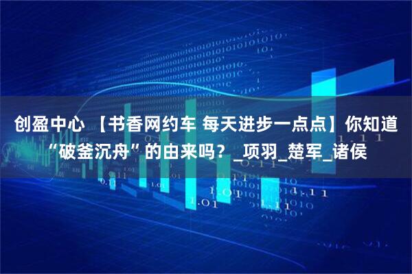 创盈中心 【书香网约车 每天进步一点点】你知道“破釜沉舟”的由来吗？_项羽_楚军_诸侯