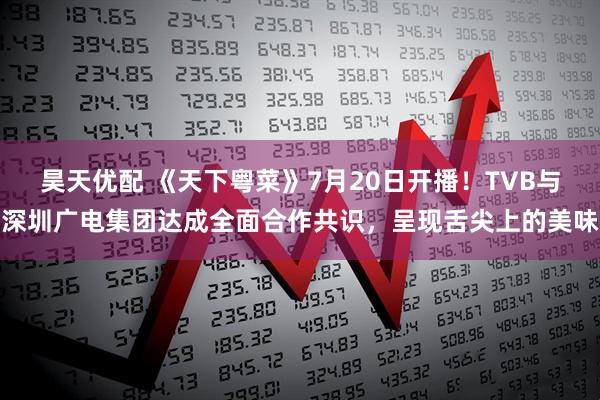 昊天优配 《天下粤菜》7月20日开播！TVB与深圳广电集团达成全面合作共识，呈现舌尖上的美味