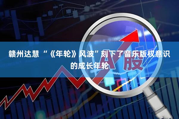 赣州达慧 “《年轮》风波”刻下了音乐版权意识的成长年轮