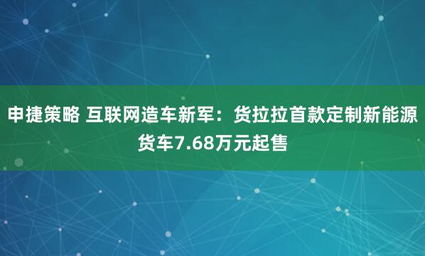 申捷策略 互联网造车新军：货拉拉首款定制新能源货车7.68万元起售