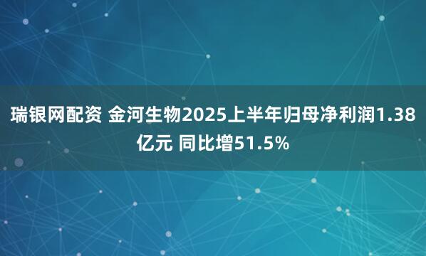 瑞银网配资 金河生物2025上半年归母净利润1.38亿元 同比增51.5%