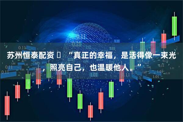 苏州恒泰配资 ​ “真正的幸福，是活得像一束光，照亮自己，也温暖他人。”