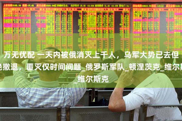 万无优配 一天内被俄消灭上千人，乌军大势已去但拒绝撤退，覆灭仅时间问题_俄罗斯军队_顿涅茨克_维尔斯克