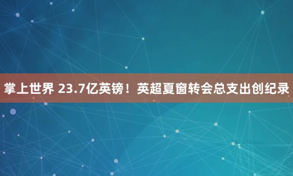 掌上世界 23.7亿英镑！英超夏窗转会总支出创纪录