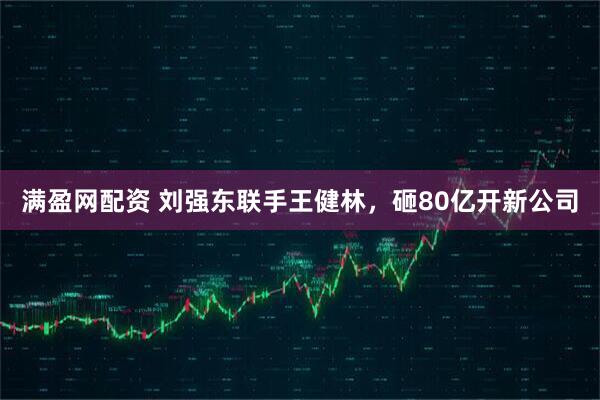 满盈网配资 刘强东联手王健林，砸80亿开新公司