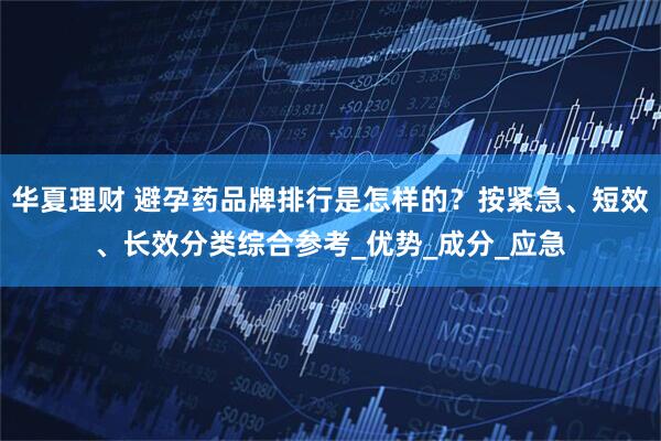华夏理财 避孕药品牌排行是怎样的？按紧急、短效、长效分类综合参考_优势_成分_应急