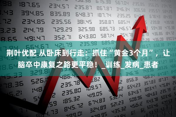 荆叶优配 从卧床到行走：抓住“黄金3个月”，让脑卒中康复之路更平稳！_训练_发病_患者