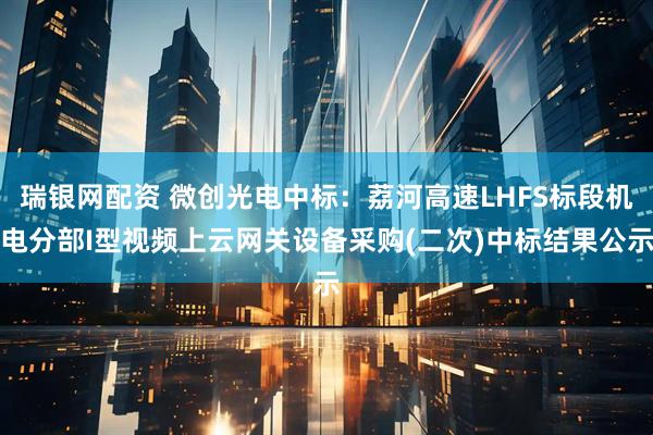 瑞银网配资 微创光电中标：荔河高速LHFS标段机电分部I型视频上云网关设备采购(二次)中标结果公示