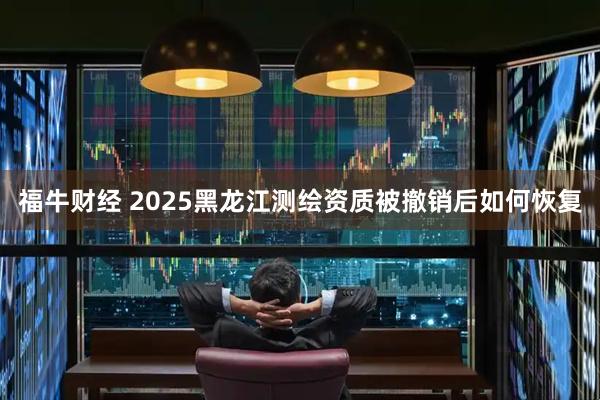 福牛财经 2025黑龙江测绘资质被撤销后如何恢复