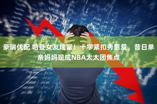 豪瑞优配 哈登女友炫富！十字紧扣秀恩爱，昔日单亲妈妈现成NBA太太团焦点