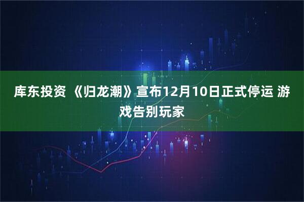 库东投资 《归龙潮》宣布12月10日正式停运 游戏告别玩家