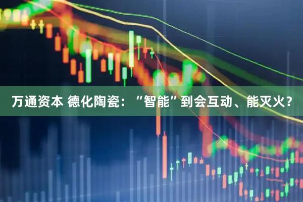万通资本 德化陶瓷：“智能”到会互动、能灭火？