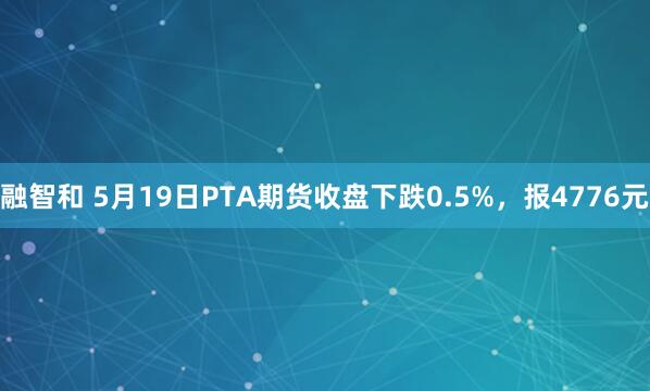 融智和 5月19日PTA期货收盘下跌0.5%，报4776元