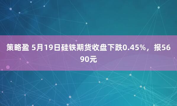 策略盈 5月19日硅铁期货收盘下跌0.45%，报5690元