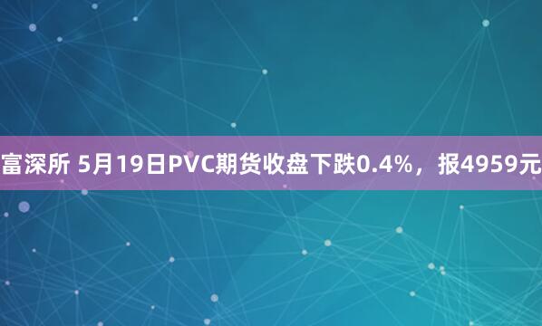 富深所 5月19日PVC期货收盘下跌0.4%，报4959元