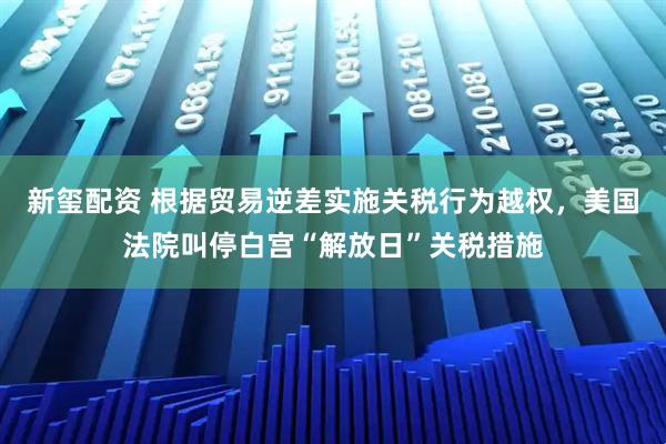 新玺配资 根据贸易逆差实施关税行为越权，美国法院叫停白宫“解放日”关税措施