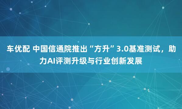 车优配 中国信通院推出“方升”3.0基准测试，助力AI评测升级与行业创新发展