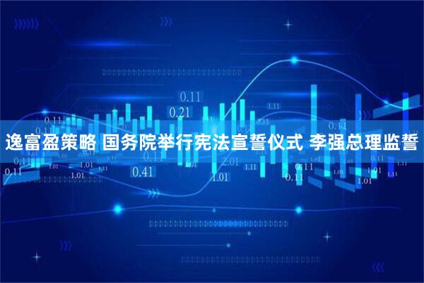 逸富盈策略 国务院举行宪法宣誓仪式 李强总理监誓