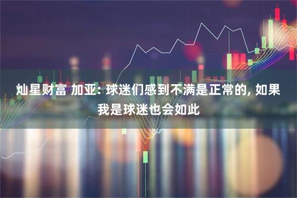 灿星财富 加亚: 球迷们感到不满是正常的, 如果我是球迷也会如此